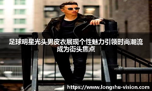 足球明星光头男皮衣展现个性魅力引领时尚潮流成为街头焦点